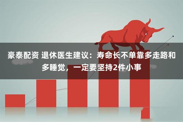 豪泰配资 退休医生建议：寿命长不单靠多走路和多睡觉，一定要坚持2件小事