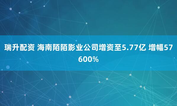 瑞升配资 海南陌陌影业公司增资至5.77亿 增幅57600%