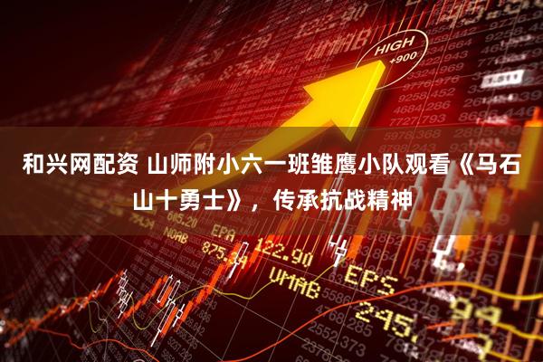 和兴网配资 山师附小六一班雏鹰小队观看《马石山十勇士》，传承抗战精神