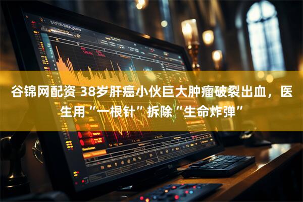 谷锦网配资 38岁肝癌小伙巨大肿瘤破裂出血，医生用“一根针”拆除“生命炸弹”