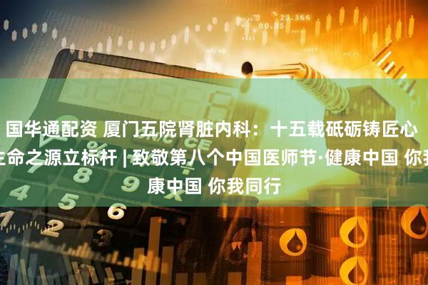 国华通配资 厦门五院肾脏内科：十五载砥砺铸匠心 守护生命之源立标杆 | 致敬第八个中国医师节·健康中国 你我同行