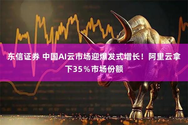 东信证券 中国AI云市场迎爆发式增长！阿里云拿下35％市场份额
