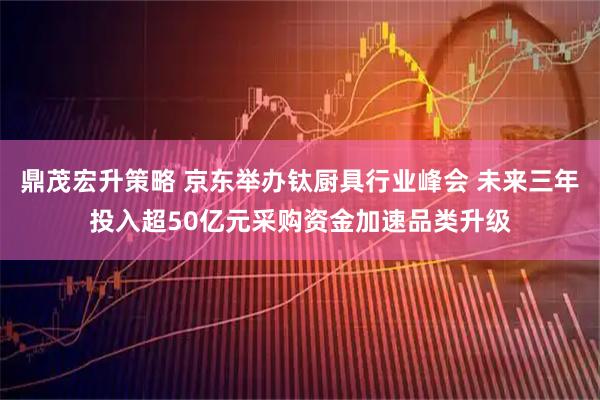鼎茂宏升策略 京东举办钛厨具行业峰会 未来三年投入超50亿元采购资金加速品类升级
