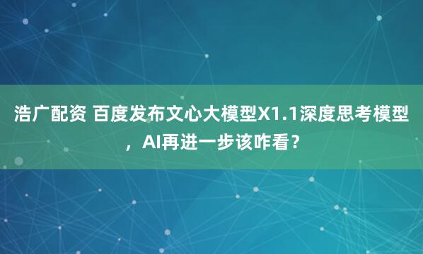 浩广配资 百度发布文心大模型X1.1深度思考模型，AI再进一步该咋看？
