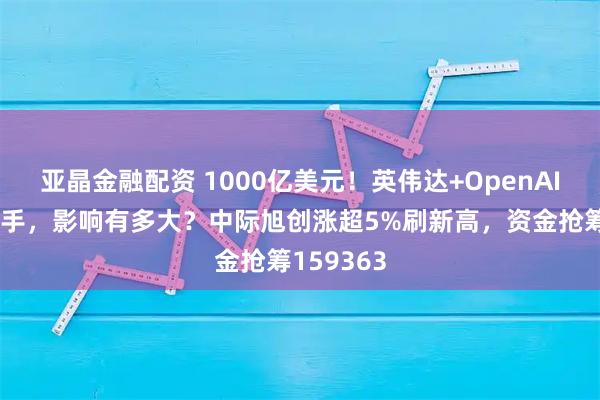 亚晶金融配资 1000亿美元！英伟达+OpenAI史诗级联手，影响有多大？中际旭创涨超5%刷新高，资金抢筹159363