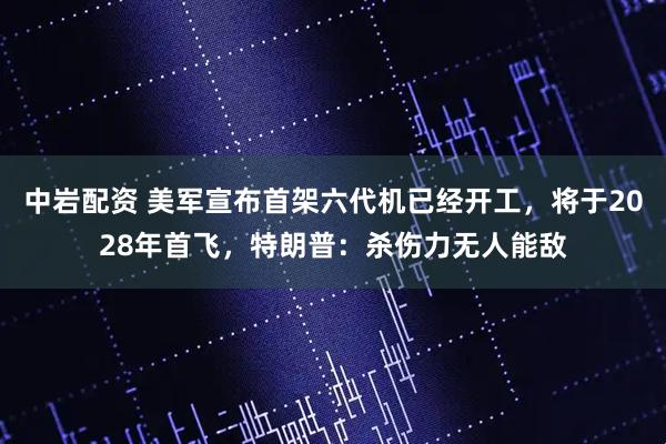 中岩配资 美军宣布首架六代机已经开工，将于2028年首飞，特朗普：杀伤力无人能敌