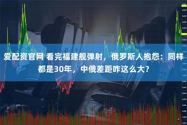 爱配资官网 看完福建舰弹射，俄罗斯人抱怨：同样都是30年，中俄差距咋这么大？