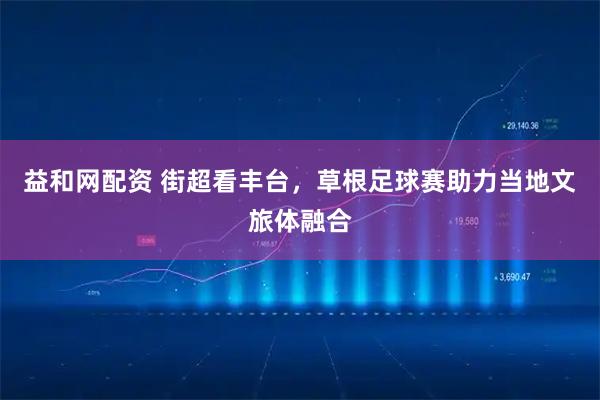 益和网配资 街超看丰台，草根足球赛助力当地文旅体融合