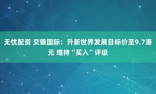 无忧配资 交银国际：升新世界发展目标价至9.7港元 维持“买入”评级