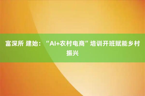 富深所 建始：“AI+农村电商”培训开班赋能乡村振兴