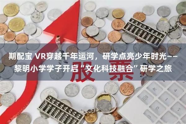 期配宝 VR穿越千年运河,研学点亮少年时光——黎明小学学子开启“文化科技融合”研学之旅