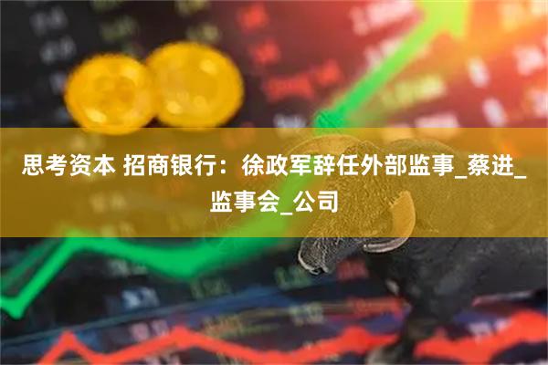 思考资本 招商银行：徐政军辞任外部监事_蔡进_监事会_公司