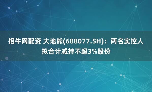 招牛网配资 大地熊(688077.SH)：两名实控人拟合计减持不超3%股份