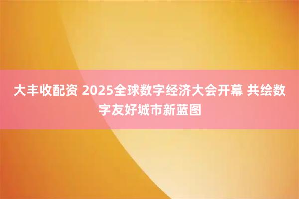 大丰收配资 2025全球数字经济大会开幕 共绘数字友好城市新蓝图