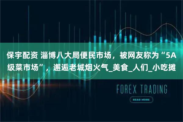 保宇配资 淄博八大局便民市场，被网友称为“5A级菜市场”，邂逅老城烟火气_美食_人们_小吃摊
