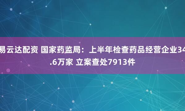 易云达配资 国家药监局：上半年检查药品经营企业34.6万家 立案查处7913件