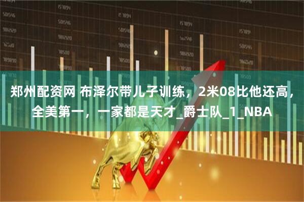 郑州配资网 布泽尔带儿子训练，2米08比他还高，全美第一，一家都是天才_爵士队_1_NBA