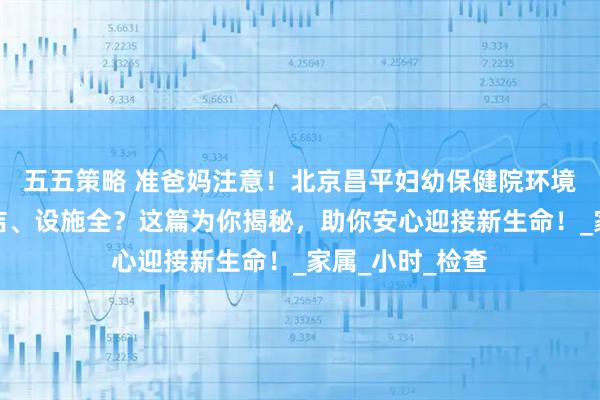 五五策略 准爸妈注意！北京昌平妇幼保健院环境如何？是否整洁、设施全？这篇为你揭秘，助你安心迎接新生命！_家属_小时_检查