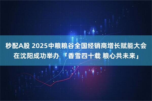 秒配A股 2025中粮粮谷全国经销商增长赋能大会在沈阳成功举办 「香雪四十载 粮心共未来」