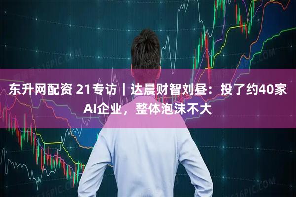 东升网配资 21专访｜达晨财智刘昼：投了约40家AI企业，整体泡沫不大
