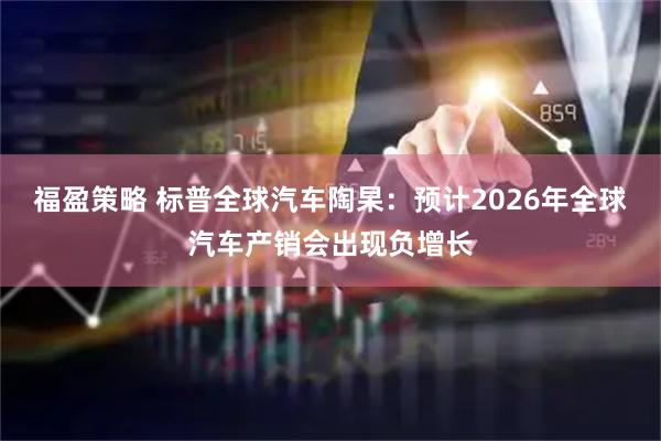 福盈策略 标普全球汽车陶杲：预计2026年全球汽车产销会出现负增长