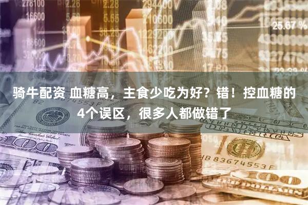 骑牛配资 血糖高,主食少吃为好?错!控血糖的4个误区,很多人都做错了